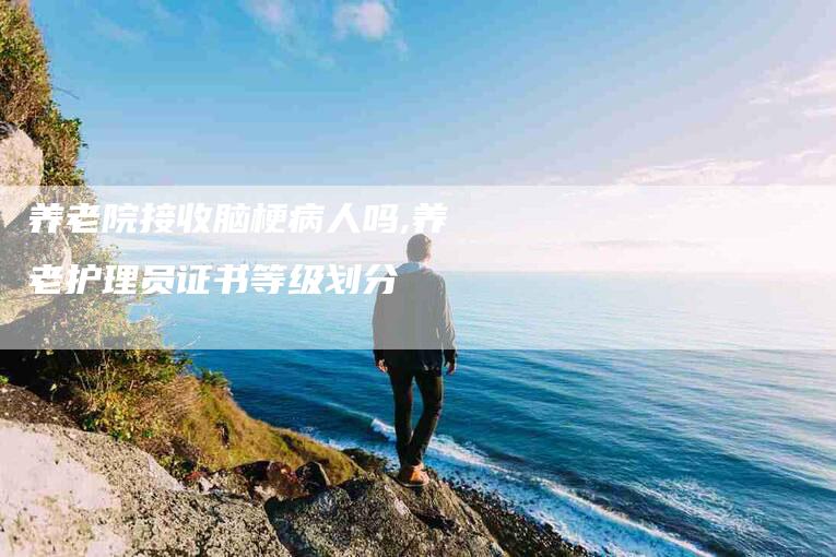 养老院接收脑梗病人吗,养老护理员证书等级划分-家政服务网