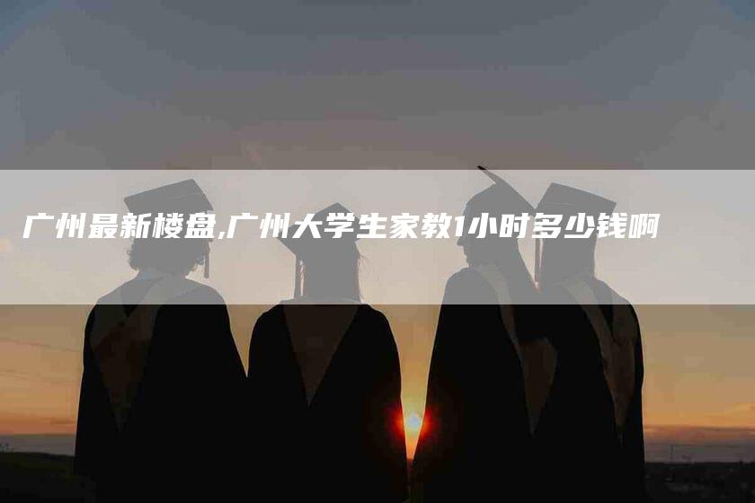 广州最新楼盘,广州大学生家教1小时多少钱啊-家政服务网