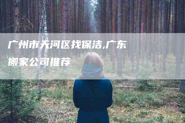 广州市天河区找保洁,广东搬家公司推荐-家政服务网