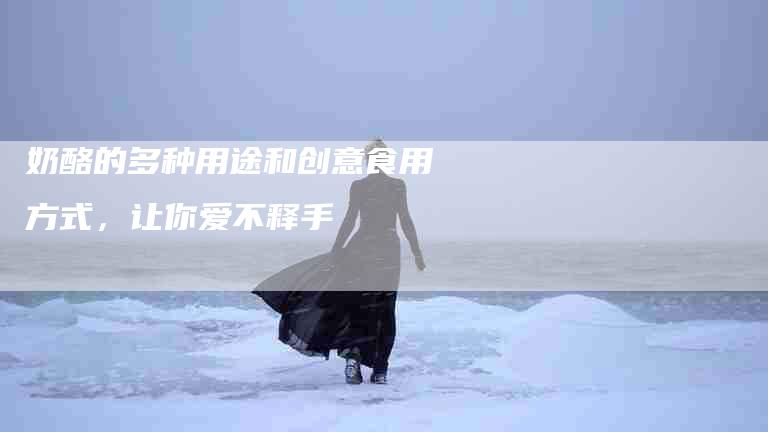 奶酪的多种用途和创意食用方式，让你爱不释手