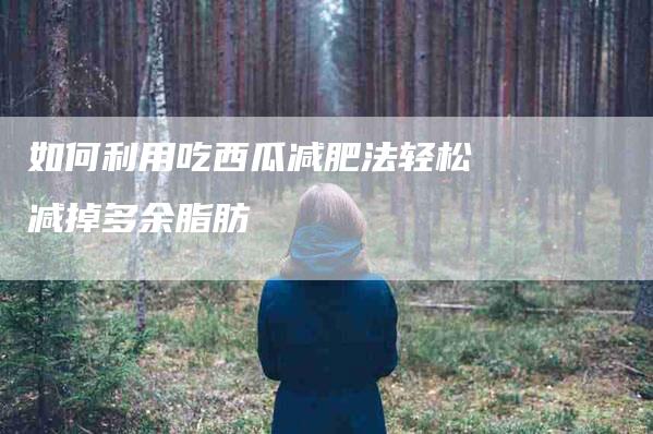 如何利用吃西瓜减肥法轻松减掉多余脂肪-家政服务网