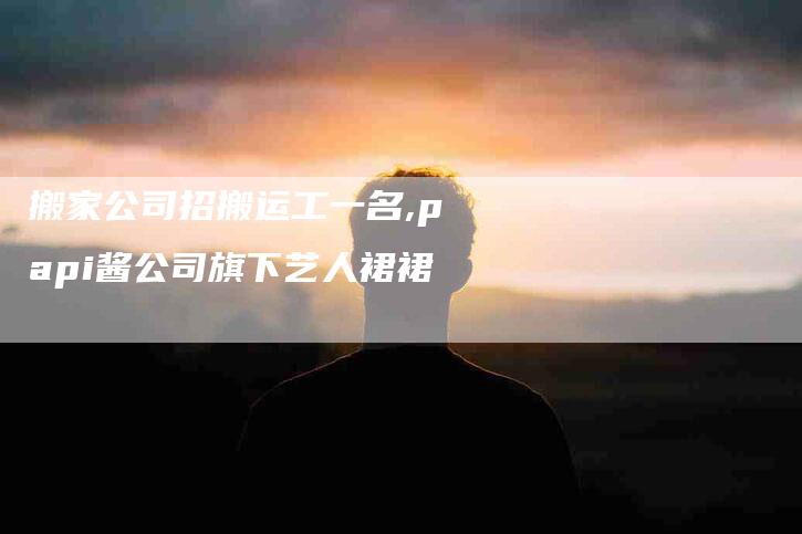 搬家公司招搬运工一名,papi酱公司旗下艺人裙裙-家政服务网