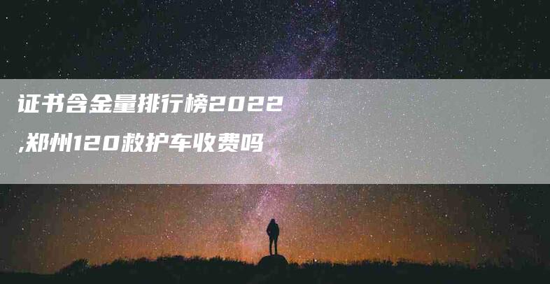 证书含金量排行榜2022,郑州120救护车收费吗-家政服务网