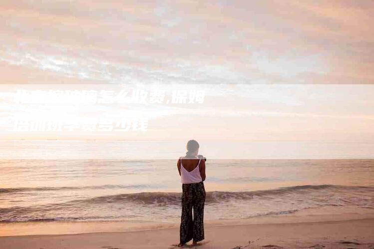 北京擦玻璃怎么收费,保姆培训班学费多少钱