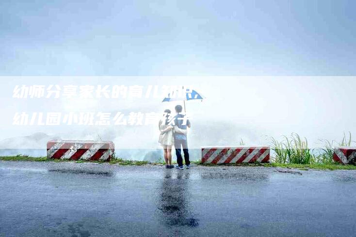 幼师分享家长的育儿知识,幼儿园小班怎么教育孩子-家政服务网