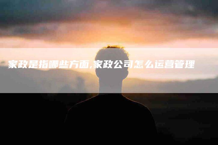 家政是指哪些方面,家政公司怎么运营管理