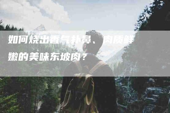 如何烧出香气扑鼻、肉质鲜嫩的美味东坡肉？-家政服务网