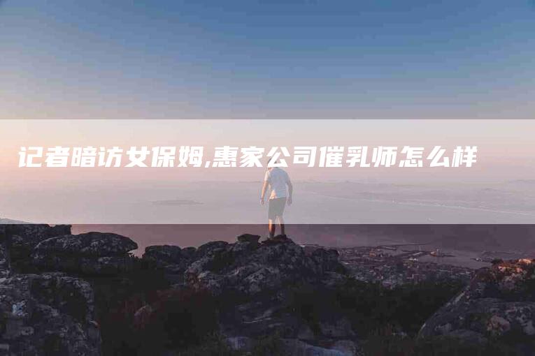 记者暗访女保姆,惠家公司催乳师怎么样
