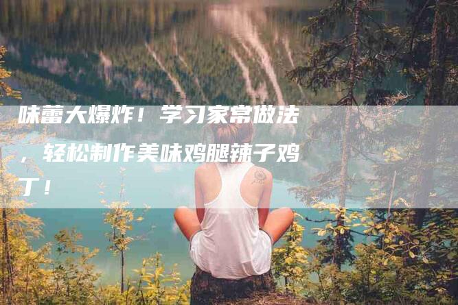 味蕾大爆炸！学习家常做法，轻松制作美味鸡腿辣子鸡丁！