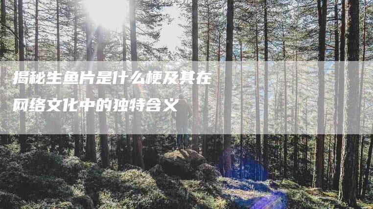 揭秘生鱼片是什么梗及其在网络文化中的独特含义-家政服务网