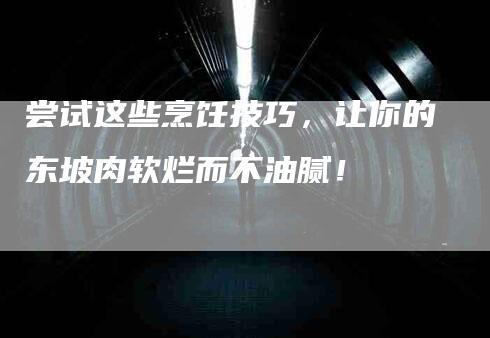 尝试这些烹饪技巧，让你的东坡肉软烂而不油腻！-家政服务网