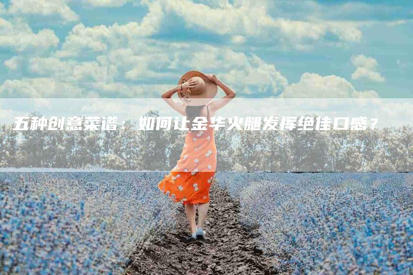 五种创意菜谱：如何让金华火腿发挥绝佳口感？-家政服务网