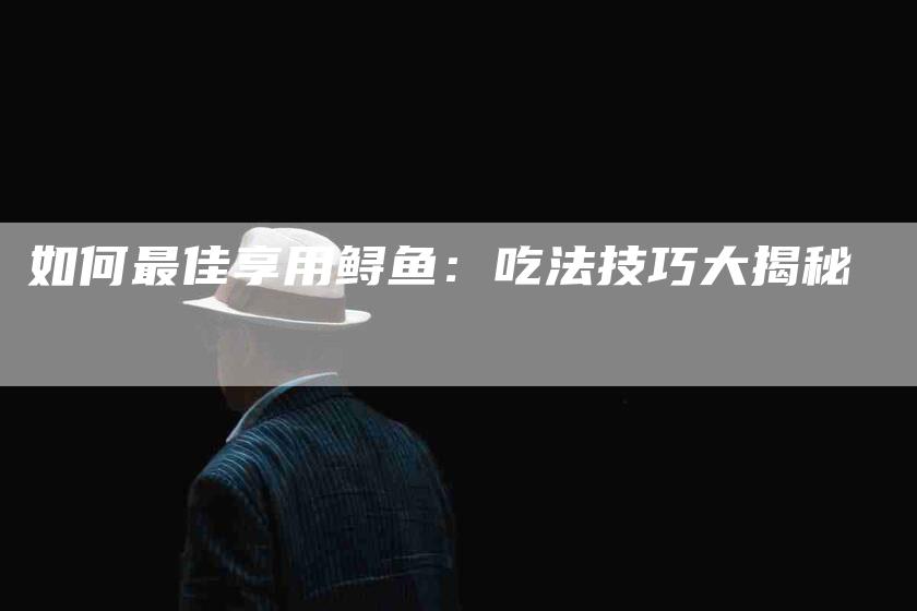 如何最佳享用鲟鱼：吃法技巧大揭秘-家政服务网