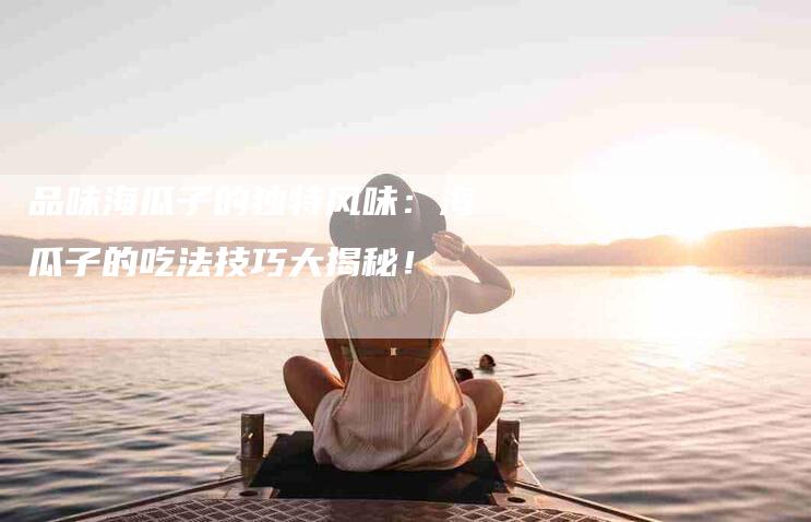 品味海瓜子的独特风味：海瓜子的吃法技巧大揭秘！-家政服务网