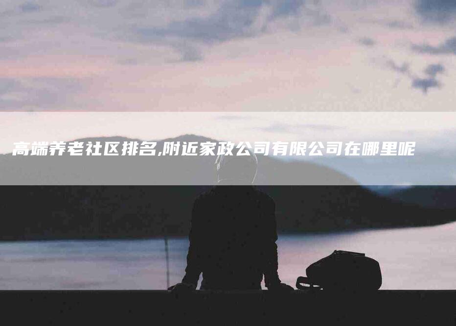 高端养老社区排名,附近家政公司有限公司在哪里呢-家政服务网