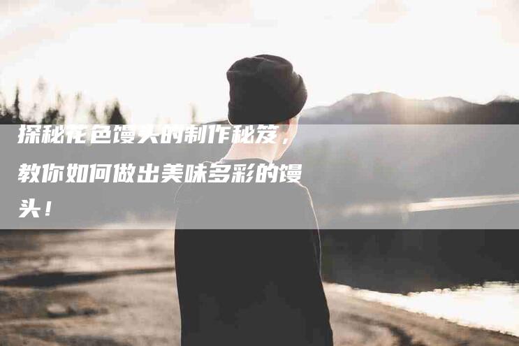 探秘花色馒头的制作秘笈，教你如何做出美味多彩的馒头！-家政服务网