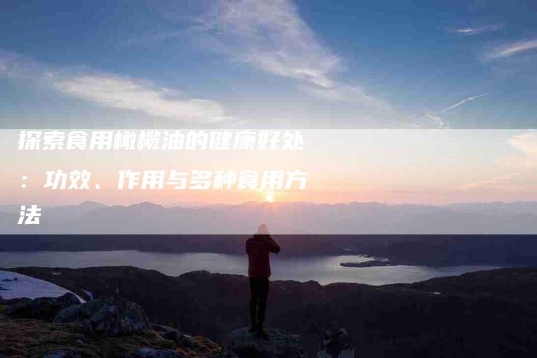 探索食用橄榄油的健康好处：功效、作用与多种食用方法-家政服务网