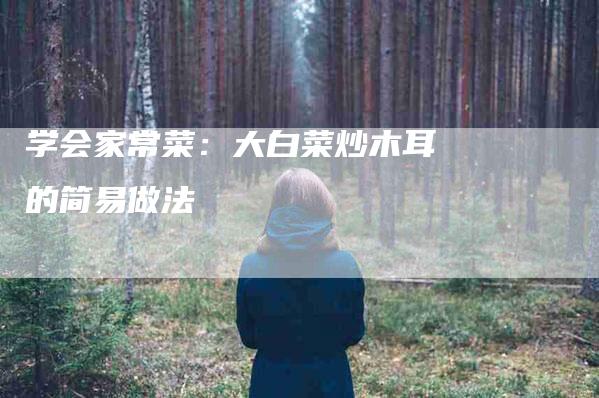 学会家常菜：大白菜炒木耳的简易做法-家政服务网