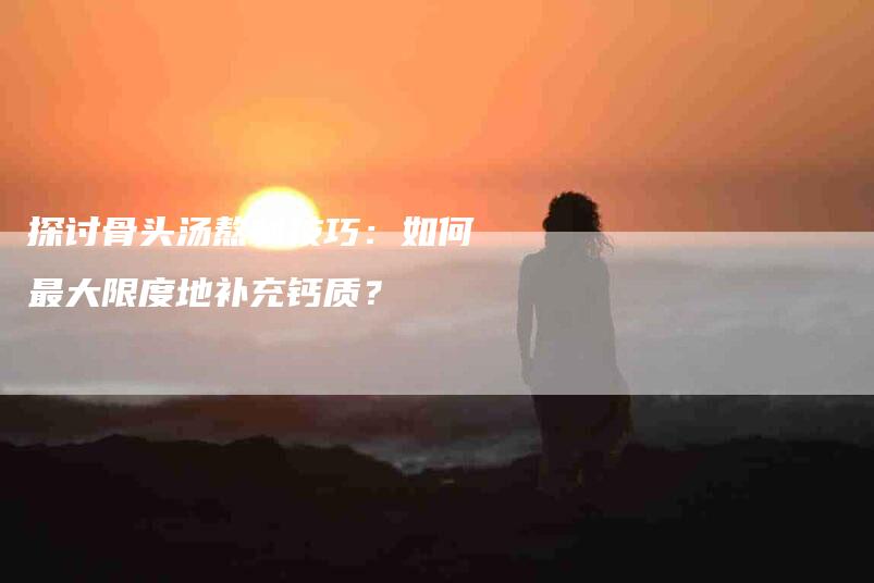 探讨骨头汤熬制技巧：如何最大限度地补充钙质？-家政服务网