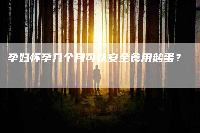 孕妇怀孕几个月可以安全食用鹅蛋？-家政服务网