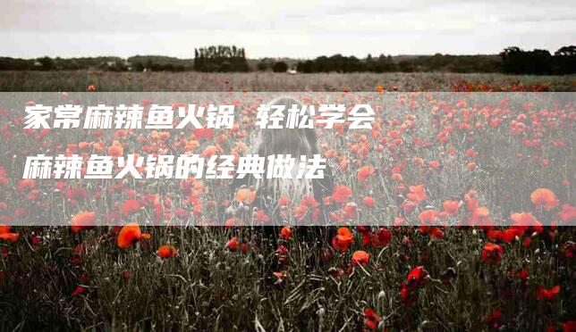 家常麻辣鱼火锅 轻松学会麻辣鱼火锅的经典做法-家政服务网