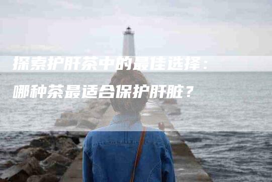 探索护肝茶中的最佳选择：哪种茶最适合保护肝脏？-家政服务网