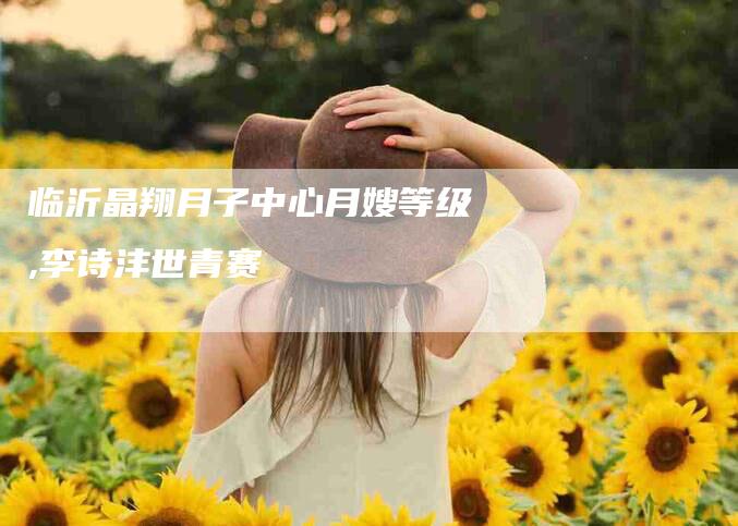 临沂晶翔月子中心月嫂等级,李诗沣世青赛