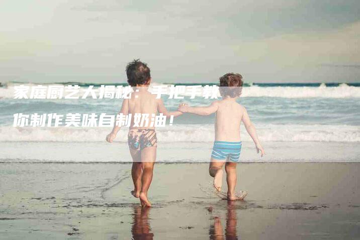 家庭厨艺大揭秘：手把手教你制作美味自制奶油！-家政服务网