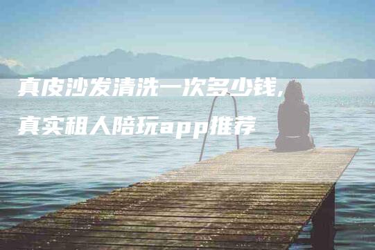 真皮沙发清洗一次多少钱,真实租人陪玩app推荐-家政服务网