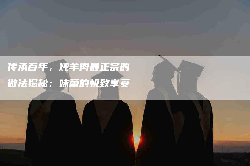 传承百年，炖羊肉最正宗的做法揭秘：味蕾的极致享受-家政服务网