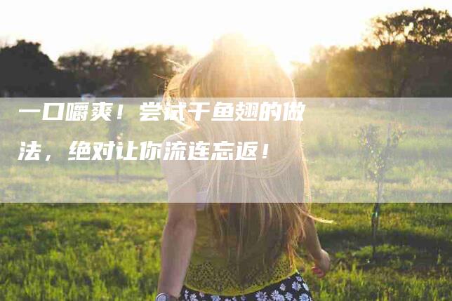 一口嚼爽！尝试干鱼翅的做法，绝对让你流连忘返！-家政服务网