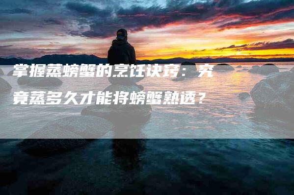 掌握蒸螃蟹的烹饪诀窍：究竟蒸多久才能将螃蟹熟透？-家政服务网