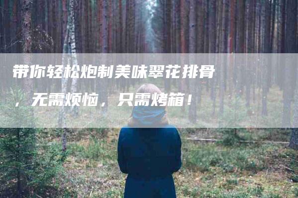 带你轻松炮制美味翠花排骨，无需烦恼，只需烤箱！-家政服务网