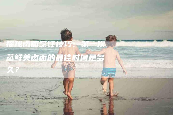 探秘卤面烹饪技巧：第一次蒸鲜美卤面的最佳时间是多久？-家政服务网