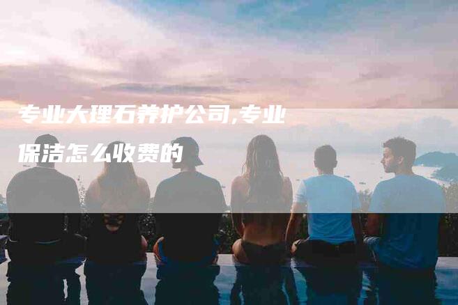 专业大理石养护公司,专业保洁怎么收费的-家政服务网