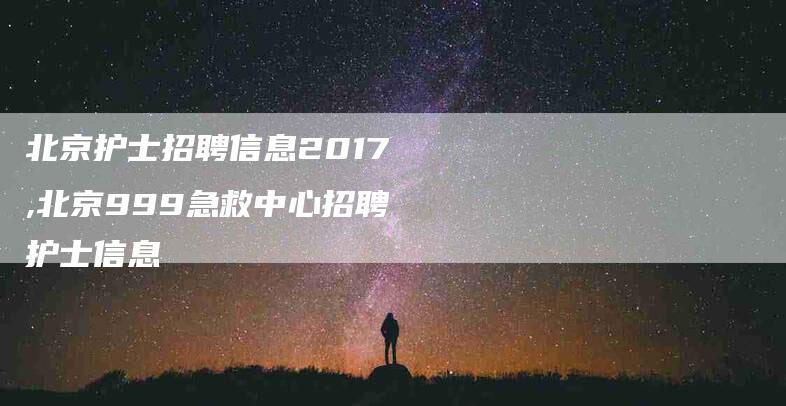 北京护士招聘信息2017,北京999急救中心招聘护士信息-家政服务网