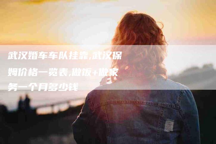 武汉婚车车队挂靠,武汉保姆价格一览表,做饭+做家务一个月多少钱-家政服务网