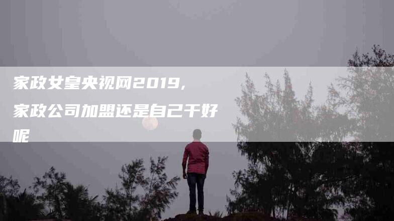 家政女皇央视网2019,家政公司加盟还是自己干好呢