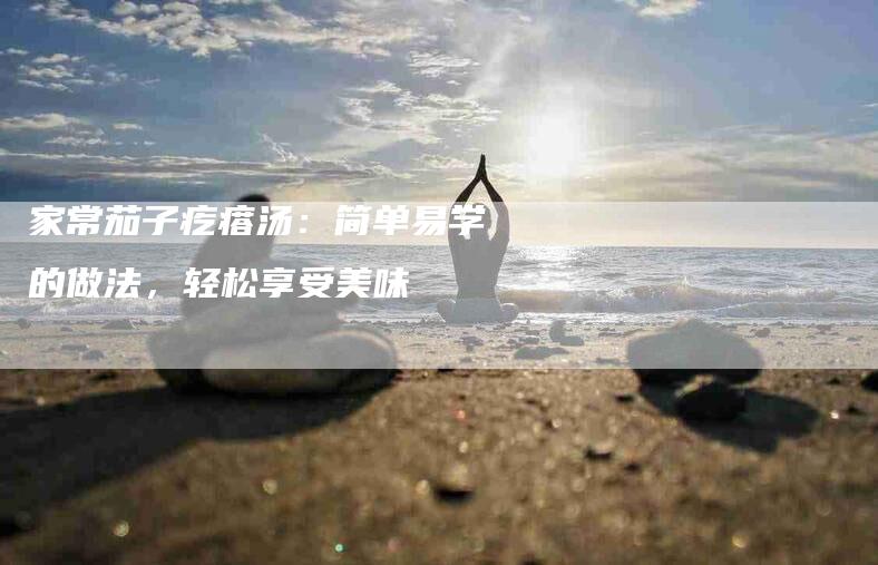 家常茄子疙瘩汤：简单易学的做法，轻松享受美味-家政服务网