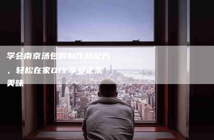学会南京汤包的制作和配方，轻松在家DIY享受正宗美味-家政服务网