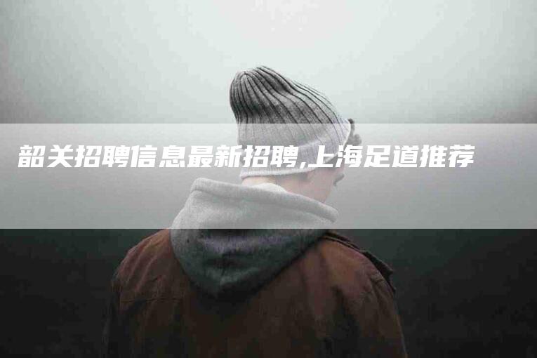 韶关招聘信息最新招聘,上海足道推荐-家政服务网