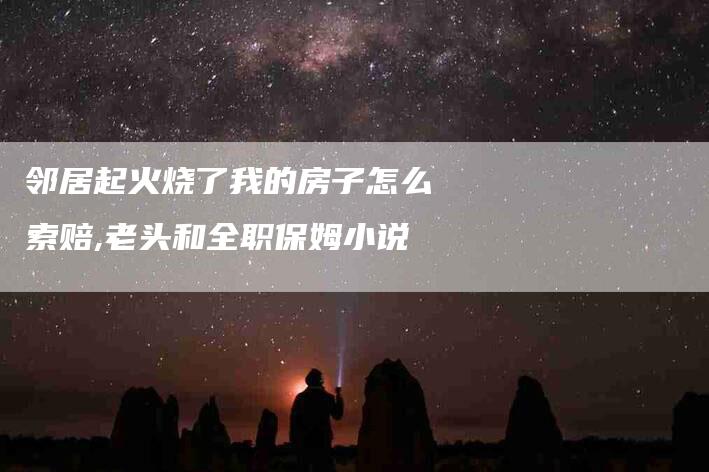 邻居起火烧了我的房子怎么索赔,老头和全职保姆小说-家政服务网