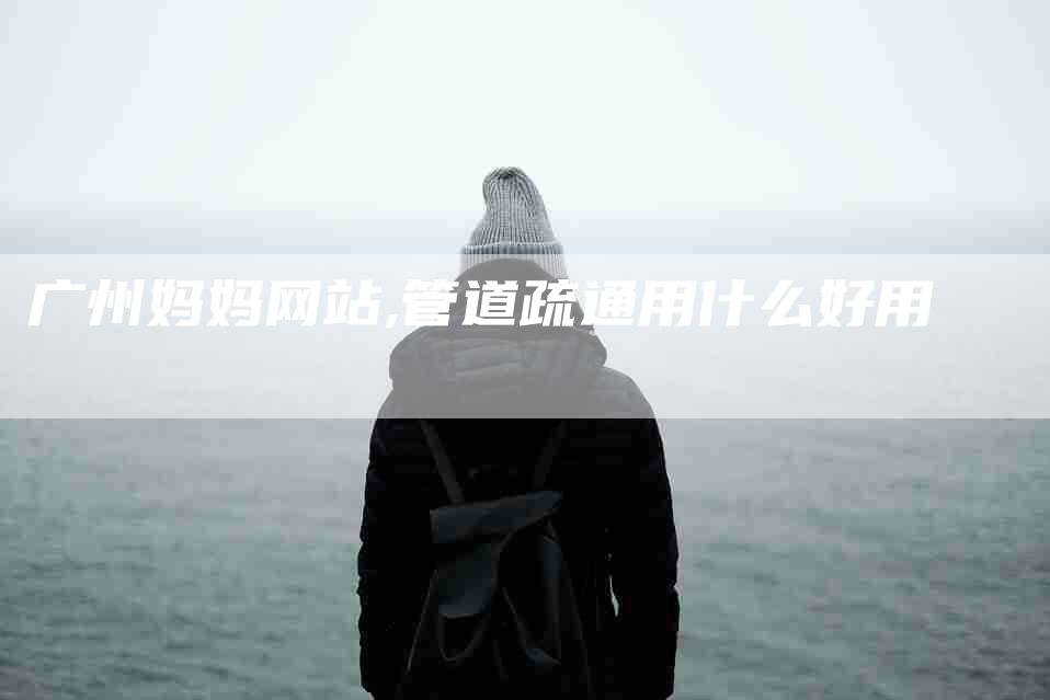 广州妈妈网站,管道疏通用什么好用-家政服务网