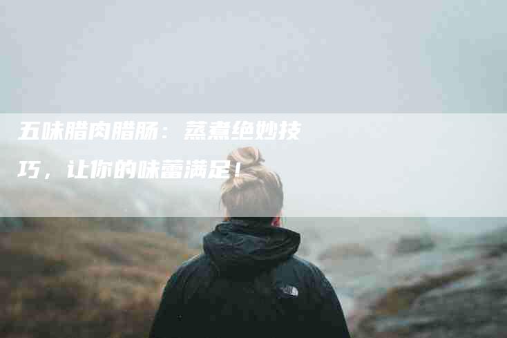五味腊肉腊肠：蒸煮绝妙技巧，让你的味蕾满足！-家政服务网