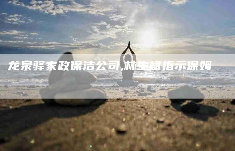 龙泉驿家政保洁公司,林生斌指示保姆-家政服务网