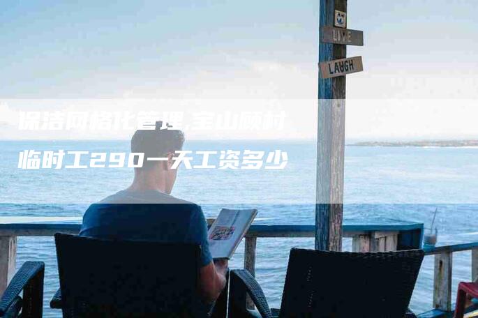 保洁网格化管理,宝山顾村临时工290一天工资多少