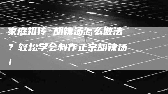 家庭祖传 胡辣汤怎么做法？轻松学会制作正宗胡辣汤！-家政服务网