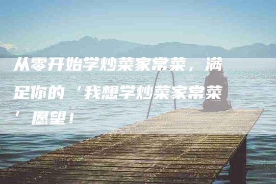 从零开始学炒菜家常菜，满足你的‘我想学炒菜家常菜’愿望！-家政服务网
