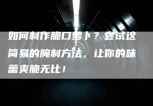 如何制作脆口萝卜？尝试这简易的腌制方法，让你的味蕾爽脆无比！