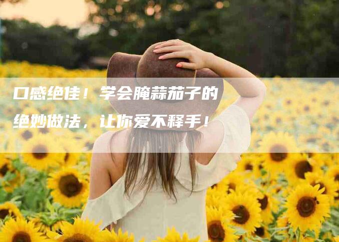 口感绝佳！学会腌蒜茄子的绝妙做法，让你爱不释手！